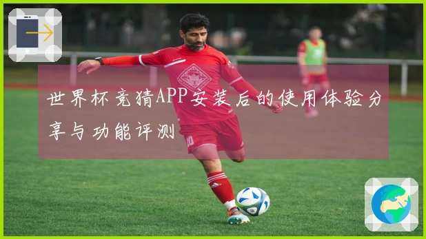 世界杯竞猜APP安装后的使用体验分享与功能评测